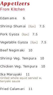 Appetizers From Kitchen Edamame 6 Shrimp Shumai (6pc) 7.5 Pork Gyoza (6pc) 7.5 Vegetable Gyoza (6pc) 7.5 Beef Negimaki 10 Shrimp Veg. Tempura 10 Chicken Veg. Tempura 10 Ika Maruyaki 11 Grilled whole squid served w. teriyaki sauce Fried Calamari 11 