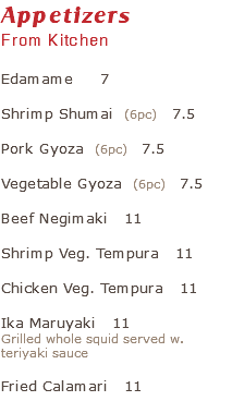 Appetizers From Kitchen Edamame 7 Shrimp Shumai (6pc) 7.5 Pork Gyoza (6pc) 7.5 Vegetable Gyoza (6pc) 7.5 Beef Negimaki 11 Shrimp Veg. Tempura 11 Chicken Veg. Tempura 11 Ika Maruyaki 11 Grilled whole squid served w. teriyaki sauce Fried Calamari 11 
