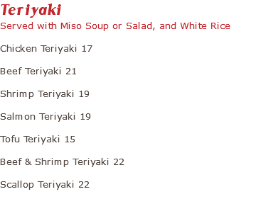 Teriyaki Served with Miso Soup or Salad, and White Rice Chicken Teriyaki 17 Beef Teriyaki 21 Shrimp Teriyaki 19 Salmon Teriyaki 19 Tofu Teriyaki 15 Beef & Shrimp Teriyaki 22 Scallop Teriyaki 22 