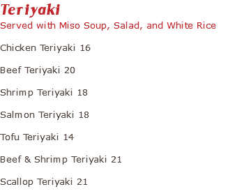 Teriyaki Served with Miso Soup, Salad, and White Rice Chicken Teriyaki 16 Beef Teriyaki 20 Shrimp Teriyaki 18 Salmon Teriyaki 18 Tofu Teriyaki 14 Beef & Shrimp Teriyaki 21 Scallop Teriyaki 21 