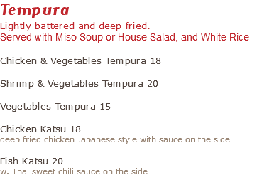 Tempura Lightly battered and deep fried. Served with Miso Soup or House Salad, and White Rice Chicken & Vegetables Tempura 18 Shrimp & Vegetables Tempura 20 Vegetables Tempura 15 Chicken Katsu 18 deep fried chicken Japanese style with sauce on the side Fish Katsu 20 w. Thai sweet chili sauce on the side 