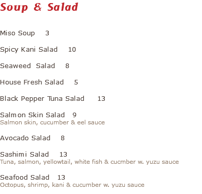 Soup & Salad Miso Soup 3 Spicy Kani Salad 10 Seaweed Salad 8 House Fresh Salad 5 Black Pepper Tuna Salad 13 Salmon Skin Salad 9 Salmon skin, cucumber & eel sauce Avocado Salad 8 Sashimi Salad 13 Tuna, salmon, yellowtail, white fish & cucmber w. yuzu sauce Seafood Salad 13 Octopus, shrimp, kani & cucumber w. yuzu sauce