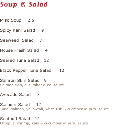 Soup & Salad Miso Soup 2.5 Spicy Kani Salad 9 Seaweed Salad 7 House Fresh Salad 4 Seared Tuna Salad 12 Black Pepper Tuna Salad 12 Salmon Skin Salad 9 Salmon skin, cucumber & eel sauce Avocado Salad 7 Sashimi Salad 12 Tuna, salmon, yellowtail, white fish & cucmber w. yuzu sauce Seafood Salad 12 Octopus, shrimp, kani & cucumber w. yuzu sauce