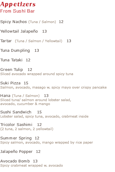 Appetizers From Sushi Bar Spicy Nachos (Tuna / Salmon) 12 Yellowtail Jalapeño 13 Tartar (Tuna / Salmon / Yellowtail) 13 Tuna Dumpling 13 Tuna Tataki 12 Green Tulip 12 Sliced avocado wrapped around spicy tuna Suki Pizza 15 Salmon, avocado, masago w. spicy mayo over crispy pancake Hana (Tuna / Salmon) 13 Sliced tuna/ salmon around lobster salad, avocado, cucumber & mango Sushi Sandwich 15 Lobster salad, spicy tuna, avocado, crabmeat inside Tricolor Sashimi 12 (2 tuna, 2 salmon, 2 yellowtail) Summer Spring 12 Spicy salmon, avocado, mango wrapped by rice paper Jalapeño Popper 12 Avocado Bomb 13 Spicy crabmeat wrapped w. avocado 